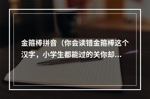 金箍棒拼音（你会读错金箍棒这个汉字，小学生都能过的关你却过不去？）