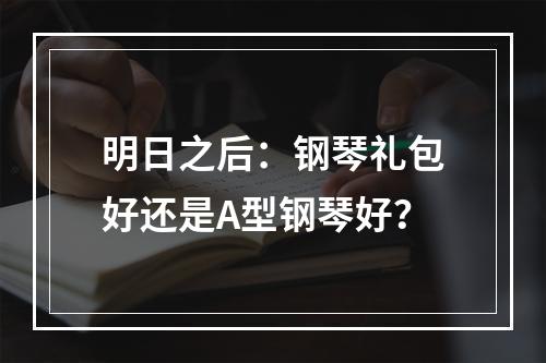 明日之后：钢琴礼包好还是A型钢琴好？