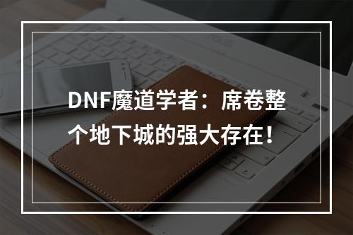 DNF魔道学者：席卷整个地下城的强大存在！