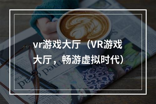 vr游戏大厅（VR游戏大厅，畅游虚拟时代）