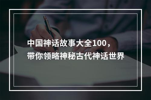 中国神话故事大全100，带你领略神秘古代神话世界