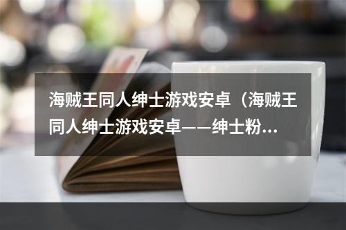 海贼王同人绅士游戏安卓（海贼王同人绅士游戏安卓——绅士粉丝福利）