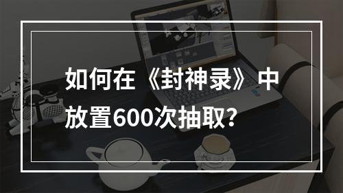 如何在《封神录》中放置600次抽取？