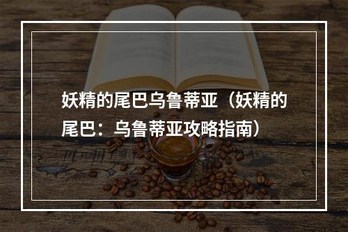 妖精的尾巴乌鲁蒂亚（妖精的尾巴：乌鲁蒂亚攻略指南）