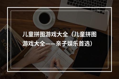 儿童拼图游戏大全（儿童拼图游戏大全——亲子娱乐首选）