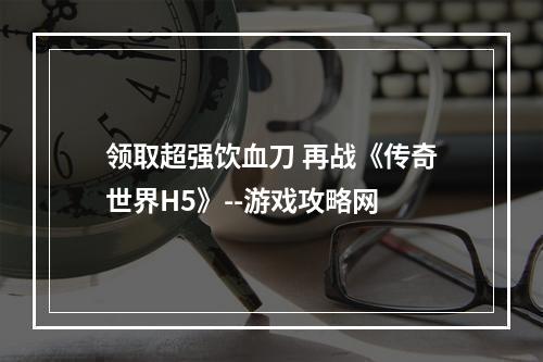 领取超强饮血刀 再战《传奇世界H5》--游戏攻略网