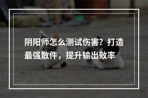 阴阳师怎么测试伤害？打造最强散件，提升输出效率