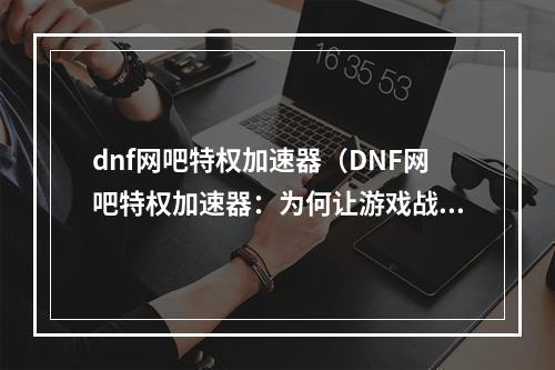 dnf网吧特权加速器（DNF网吧特权加速器：为何让游戏战斗更畅快？）