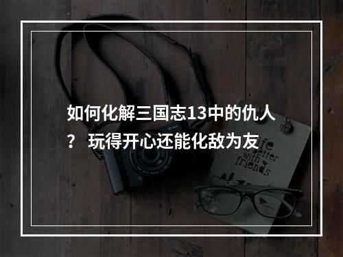 如何化解三国志13中的仇人？ 玩得开心还能化敌为友