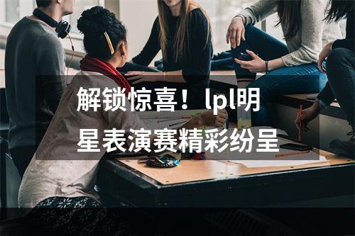 解锁惊喜！lpl明星表演赛精彩纷呈