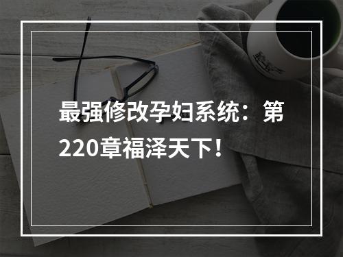 最强修改孕妇系统：第220章福泽天下！