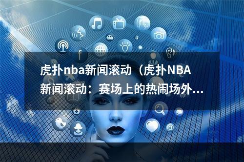 虎扑nba新闻滚动（虎扑NBA新闻滚动：赛场上的热闹场外亦精彩）