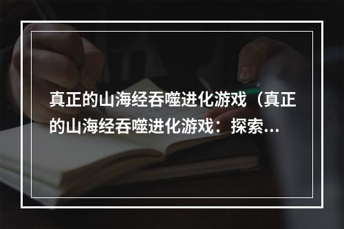 真正的山海经吞噬进化游戏（真正的山海经吞噬进化游戏：探索神话世界的奥秘）