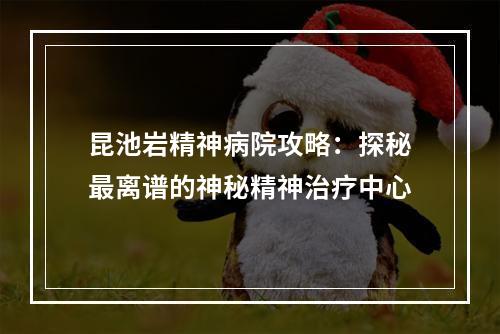 昆池岩精神病院攻略：探秘最离谱的神秘精神治疗中心