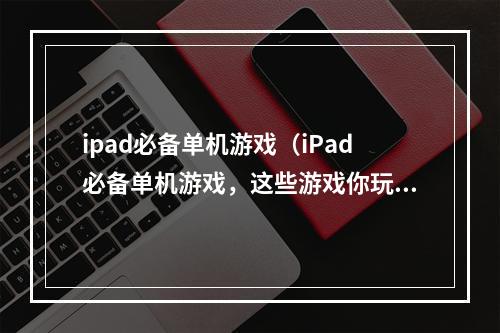 ipad必备单机游戏（iPad必备单机游戏，这些游戏你玩过多少？）