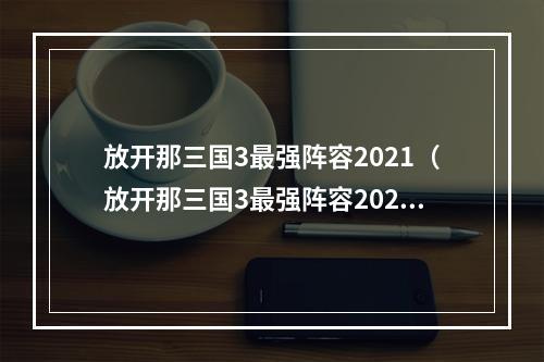 放开那三国3最强阵容2021（放开那三国3最强阵容2021，赢取冠军无压力！）