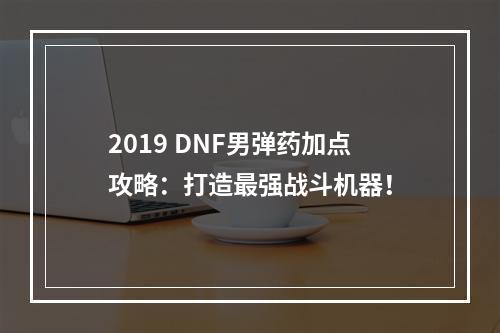 2019 DNF男弹药加点攻略：打造最强战斗机器！