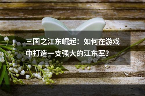 三国之江东崛起：如何在游戏中打造一支强大的江东军？