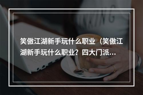 笑傲江湖新手玩什么职业（笑傲江湖新手玩什么职业？四大门派解析，职业选择攻略）