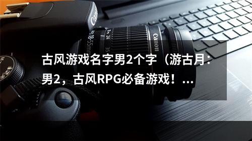 古风游戏名字男2个字（游古月：男2，古风RPG必备游戏！）