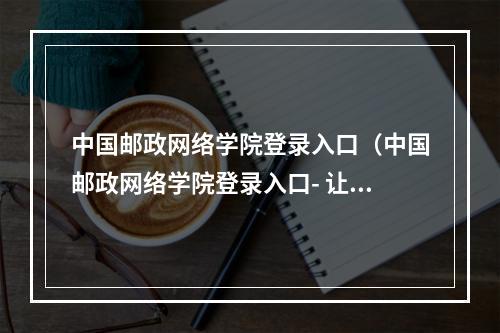 中国邮政网络学院登录入口（中国邮政网络学院登录入口- 让你轻松愉快地学习！）