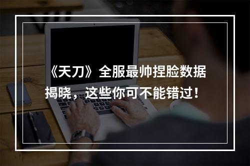 《天刀》全服最帅捏脸数据揭晓，这些你可不能错过！