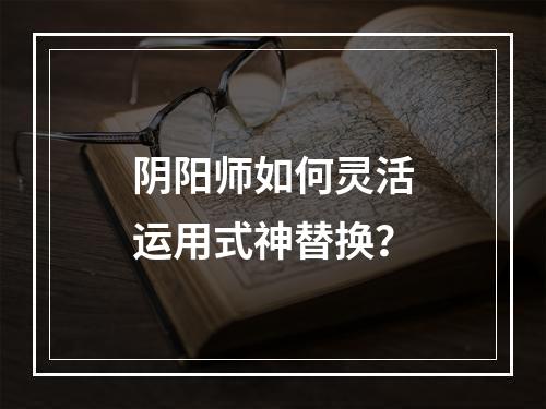 阴阳师如何灵活运用式神替换？