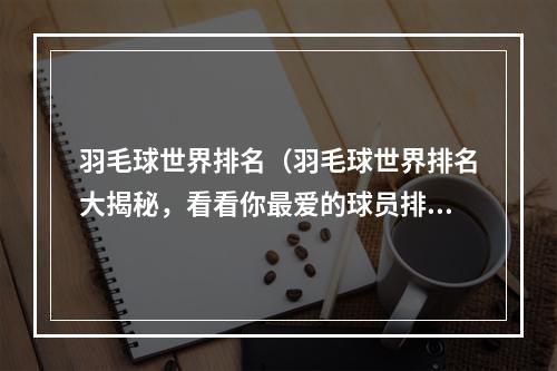 羽毛球世界排名（羽毛球世界排名大揭秘，看看你最爱的球员排第几？）