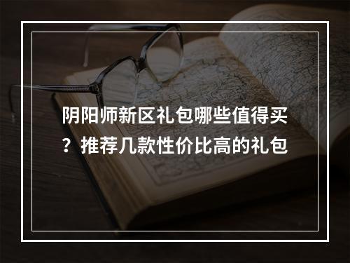 阴阳师新区礼包哪些值得买？推荐几款性价比高的礼包