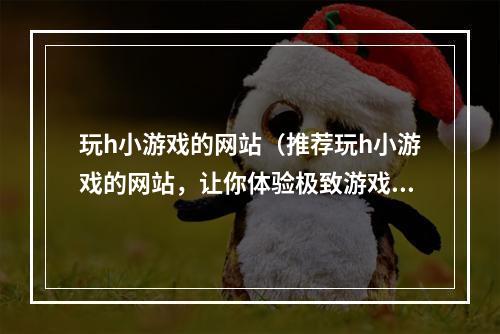 玩h小游戏的网站（推荐玩h小游戏的网站，让你体验极致游戏乐趣）