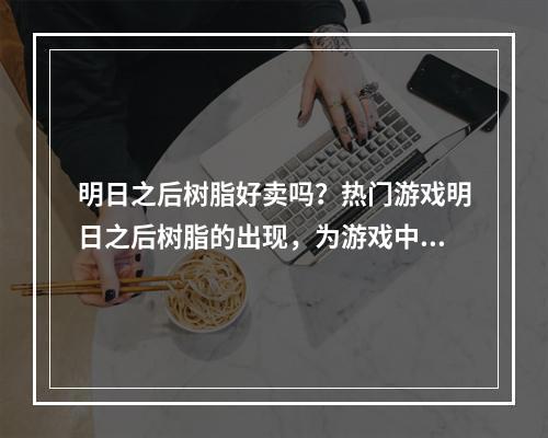 明日之后树脂好卖吗？热门游戏明日之后树脂的出现，为游戏中物品的制作和升级提供了重要的能量来源。那么大