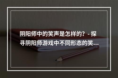 阴阳师中的笑声是怎样的？- 探寻阴阳师游戏中不同形态的笑声