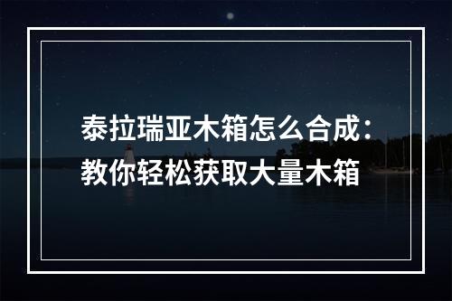 泰拉瑞亚木箱怎么合成：教你轻松获取大量木箱