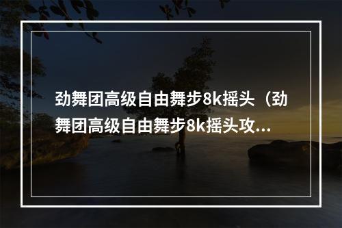 劲舞团高级自由舞步8k摇头（劲舞团高级自由舞步8k摇头攻略，轻松拥有最IN的舞步！）