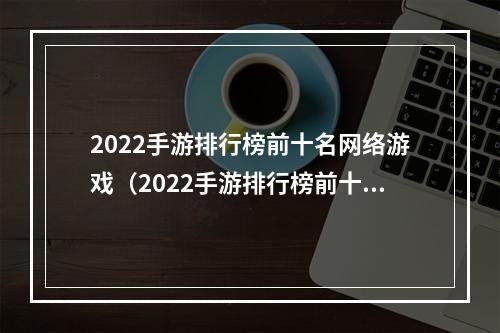 2022手游排行榜前十名网络游戏（2022手游排行榜前十名网络游戏之攻略大总结）