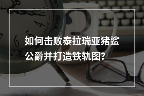 如何击败泰拉瑞亚猪鲨公爵并打造铁轨图？