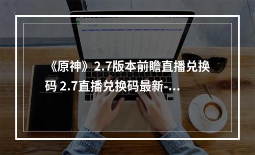 《原神》2.7版本前瞻直播兑换码 2.7直播兑换码最新--游戏攻略网