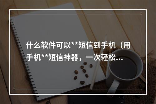 什么软件可以**短信到手机（用手机**短信神器，一次轻松发送千万信息！）