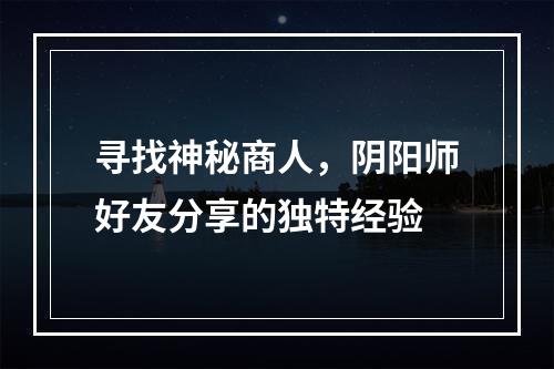 寻找神秘商人，阴阳师好友分享的独特经验