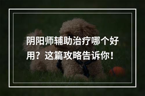 阴阳师辅助治疗哪个好用？这篇攻略告诉你！