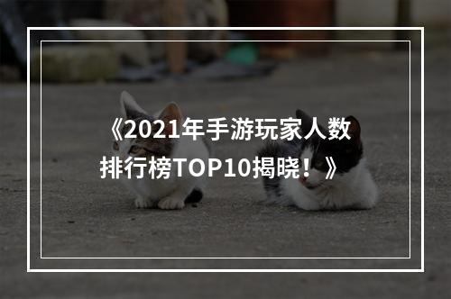 《2021年手游玩家人数排行榜TOP10揭晓！》