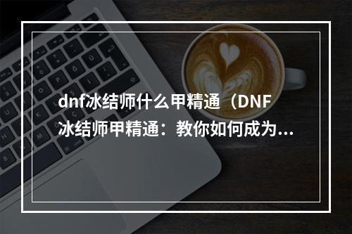 dnf冰结师什么甲精通（DNF冰结师甲精通：教你如何成为最强冰系职业）