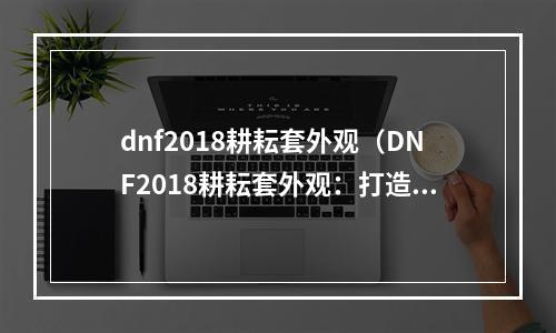 dnf2018耕耘套外观（DNF2018耕耘套外观：打造你的独特装备风格）