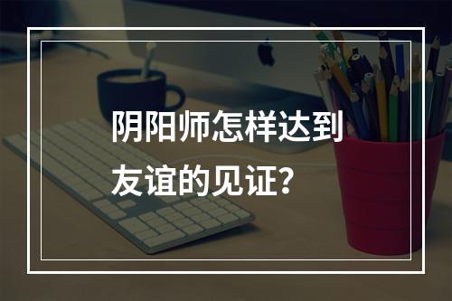 阴阳师怎样达到友谊的见证？