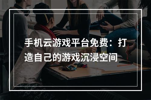 手机云游戏平台免费：打造自己的游戏沉浸空间