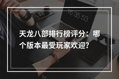 天龙八部排行榜评分：哪个版本最受玩家欢迎？