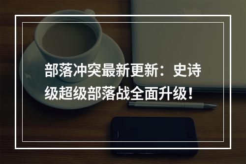 部落冲突最新更新：史诗级超级部落战全面升级！