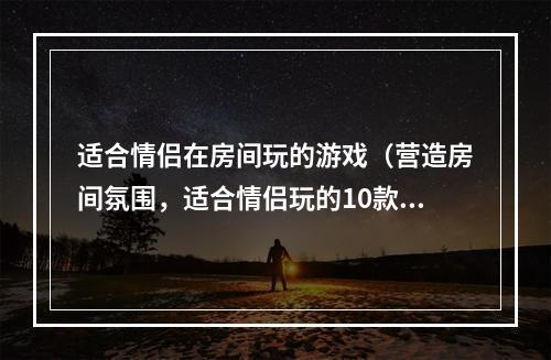 适合情侣在房间玩的游戏（营造房间氛围，适合情侣玩的10款游戏推荐）