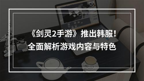 《剑灵2手游》推出韩服！全面解析游戏内容与特色