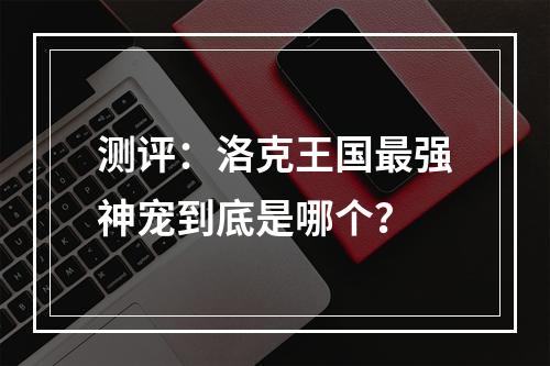 测评：洛克王国最强神宠到底是哪个？